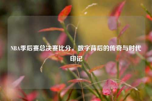 NBA季后赛总决赛比分,数字背后的传奇与时代印记