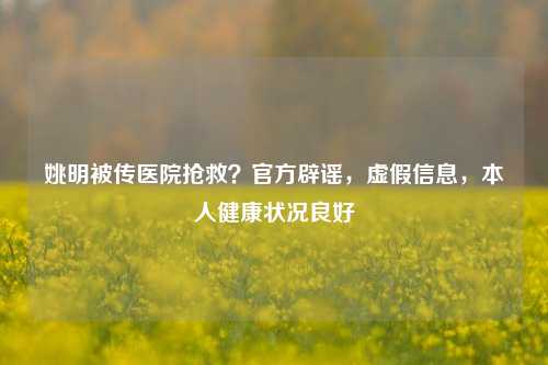 姚明被传医院抢救?官方辟谣,虚假信息,本人健康状况良好