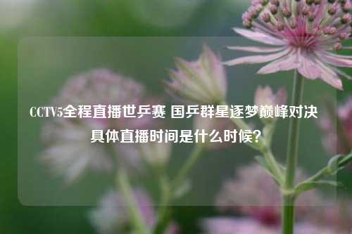 CCTV5全程直播世乒赛 国乒群星逐梦巅峰对决 具体直播时间是什么时候?
