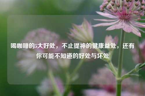 喝咖啡的5大好处,不止提神的健康益处,还有你可能不知道的好处与坏处