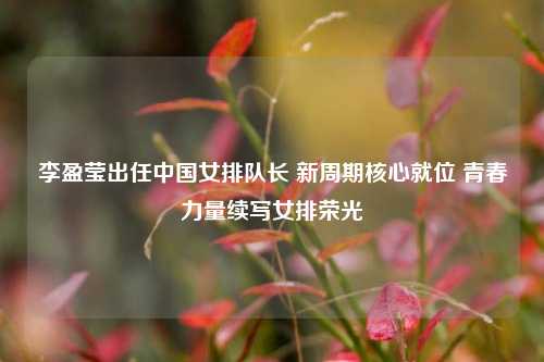 李盈莹出任中国女排队长 新周期核心就位 青春力量续写女排荣光