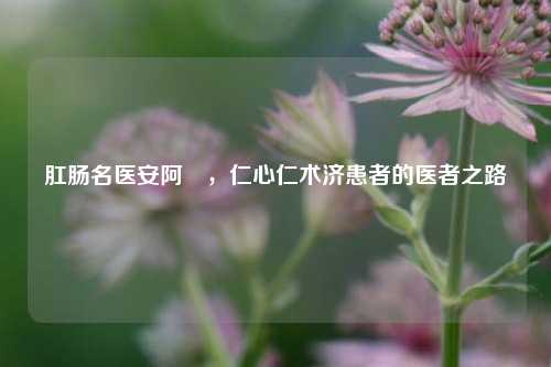 肛肠名医安阿玥,仁心仁术济患者的医者之路