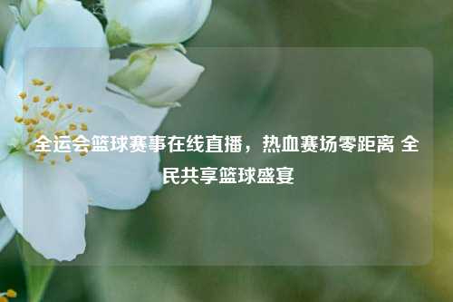 全运会篮球赛事在线直播,热血赛场零距离 全民共享篮球盛宴