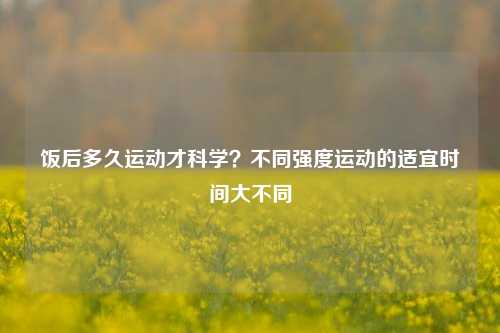 饭后多久运动才科学?不同强度运动的适宜时间大不同
