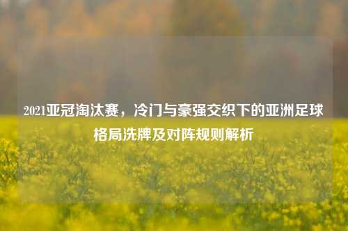 2021亚冠淘汰赛,冷门与豪强交织下的亚洲足球格局洗牌及对阵规则解析