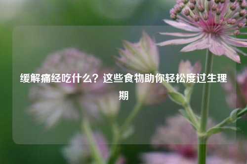 缓解痛经吃什么?这些食物助你轻松度过生理期
