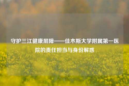 守护三江健康屏障——佳木斯大学附属之一医院的责任担当与身份解惑