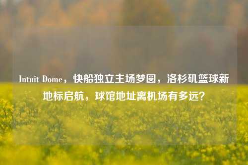 Intuit Dome,快船独立主场梦圆,洛杉矶篮球新地标启航,球馆地址离机场有多远?
