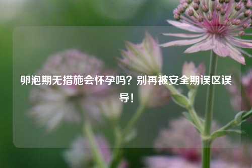 卵泡期无措施会怀孕吗?别再被安全期误区误导!