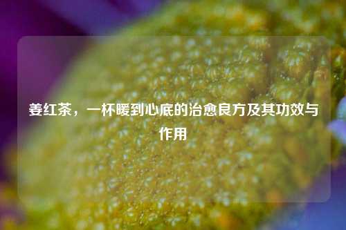 姜红茶,一杯暖到心底的治愈良方及其功效与作用