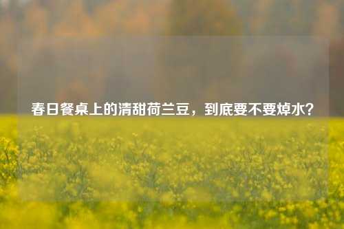 春日餐桌上的清甜荷兰豆,到底要不要焯水?