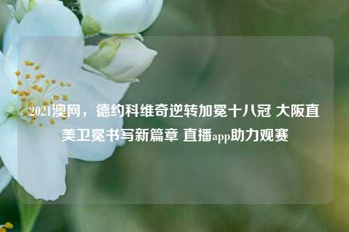 2021澳网,德约科维奇逆转加冕十八冠 大阪直美卫冕书写新篇章 直播app助力观赛