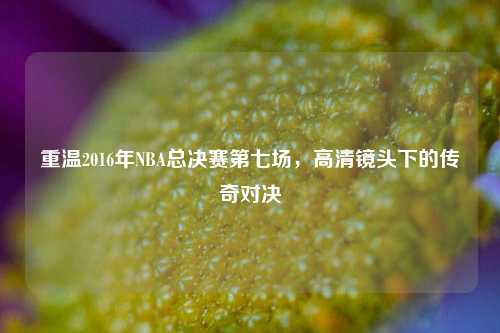 重温2016年NBA总决赛第七场,高清镜头下的传奇对决