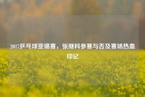 2017乒乓球亚锦赛,张继科参赛与否及赛场热血印记