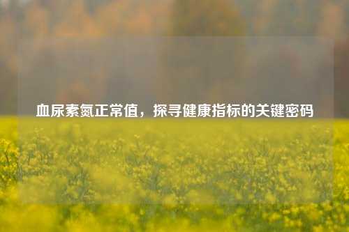 血尿素氮正常值,探寻健康指标的关键密码