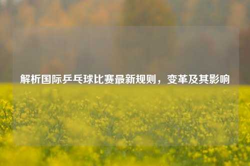 解析国际乒乓球比赛最新规则,变革及其影响
