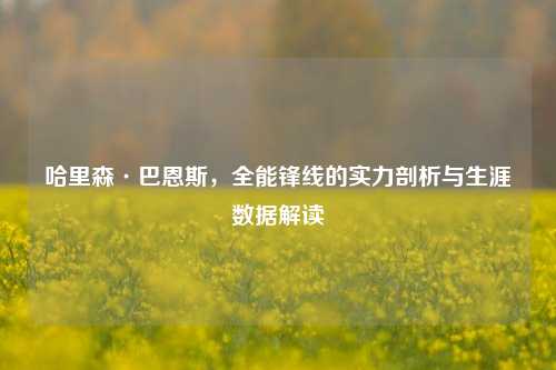 哈里森·巴恩斯,全能锋线的实力剖析与生涯数据解读