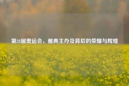 第28届奥运会,雅典主办及背后的荣耀与辉煌