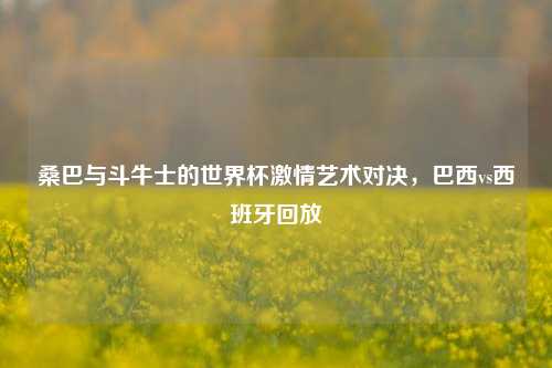 桑巴与斗牛士的世界杯 艺术对决,巴西vs西班牙回放