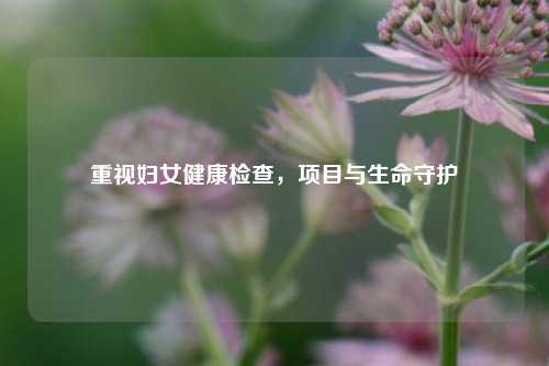 重视妇女健康检查,项目与生命守护