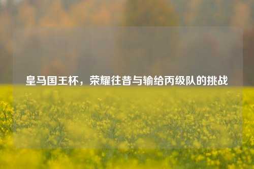 皇马国王杯,荣耀往昔与输给丙级队的挑战