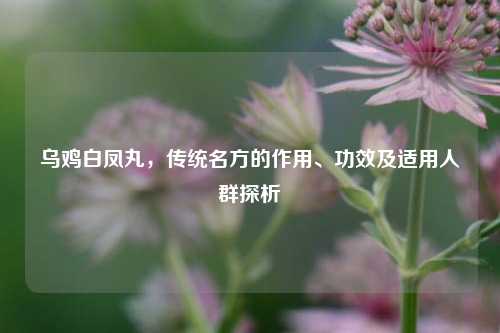 乌鸡白凤丸,传统名方的作用、功效及适用人群探析