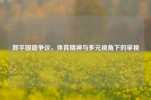 郎平国籍争议,体育精神与多元视角下的审视