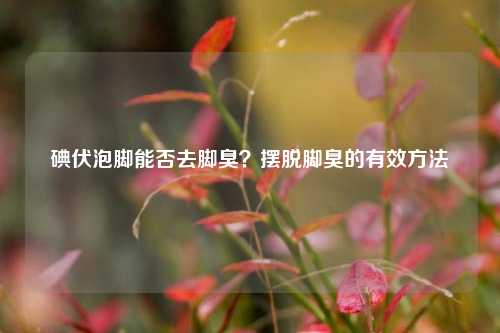 碘伏泡脚能否去脚臭?摆脱脚臭的有效