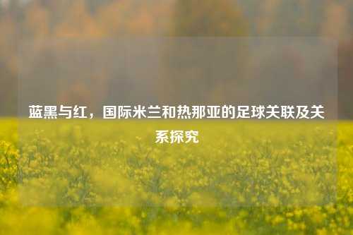 蓝黑与红,国际米兰和热那亚的足球关联及关系探究