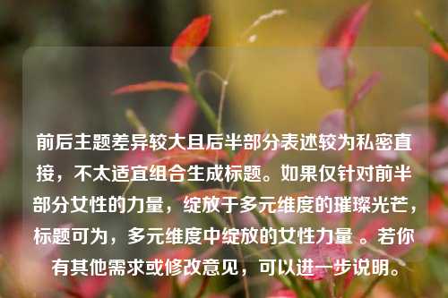 前后主题差异较大且后半部分表述较为私密直接,不太适宜组合生成标题。如果仅针对前半部分女性的力量,绽放于多元维度的璀璨光芒,标题可为,多元维度中绽放的女性力量 。若你有其他需求或修改意见,可以进一步说明。