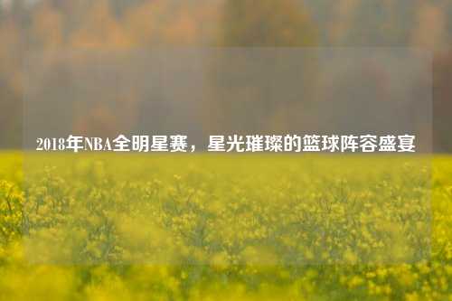 2018年NBA全明星赛,星光璀璨的篮球阵容盛宴