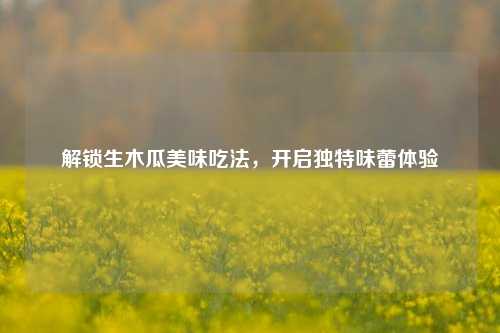 解锁生木瓜美味吃法,开启独特味蕾体验