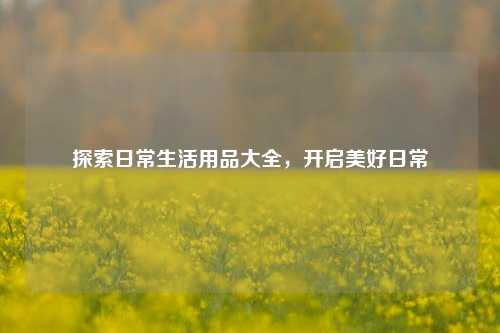 探索日常生活用品大全,开启美好日常
