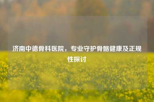 济南中德骨科医院,专业守护骨骼健康及正规性探讨