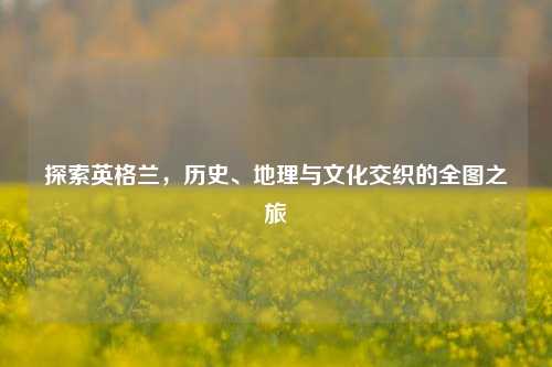 探索英格兰,历史、地理与文化交织的全图之旅