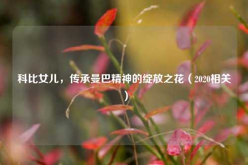 科比女儿,传承曼巴精神的绽放之花(2020相关)