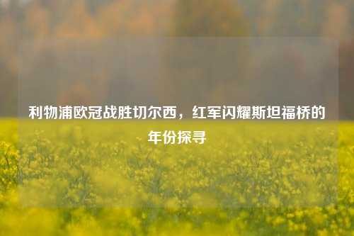 利物浦欧冠战胜切尔西,红军闪耀斯坦福桥的年份探寻