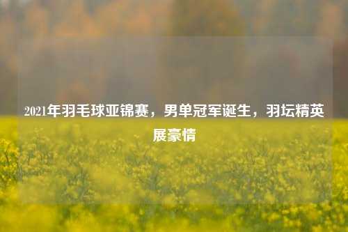 2021年羽毛球亚锦赛,男单冠军诞生,羽坛精英展豪情