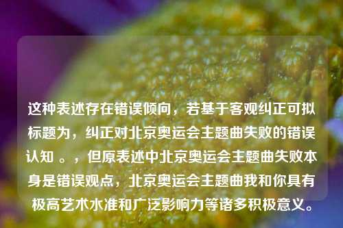 这种表述存在错误倾向,若基于客观纠正可拟标题为,纠正对北京奥运会主题曲失败的错误认知 。,但原表述中北京奥运会主题曲失败本身是错误观点,北京奥运会主题曲我和你具有极高艺术水准和广泛影响力等诸多积极意义。