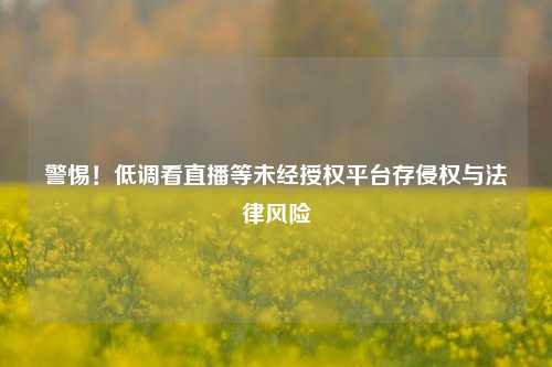 警惕!低调看直播等未经授权平台存侵权与法律风险