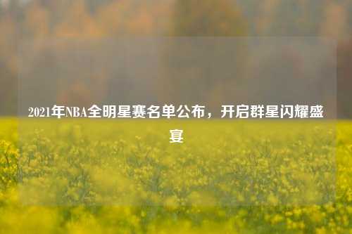 2021年NBA全明星赛名单公布,开启群星闪耀盛宴
