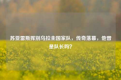 苏亚雷斯挥别乌拉圭国家队,传奇落幕,他曾是队长吗?