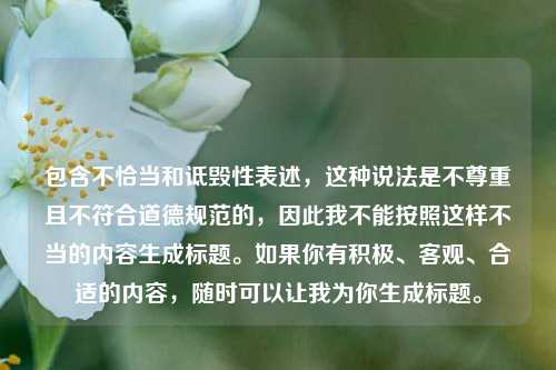 包含不恰当和诋毁性表述,这种说法是不尊重且不符合道德规范的,因此我不能按照这样不当的内容生成标题。如果你有积极、客观、合适的内容,随时可以让我为你生成标题。