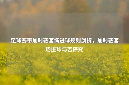 足球赛事加时赛客场进球规则剖析,加时赛客场进球与否探究