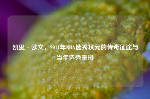 凯里·欧文,2011年NBA选秀状元的传奇征途与当年选秀重排