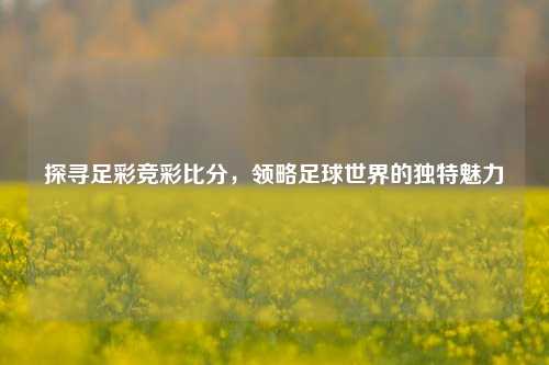 探寻足彩竞彩比分,领略足球世界的独特魅力