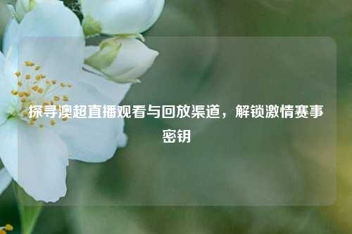 探寻澳超直播观看与回放渠道,解锁 赛事密钥
