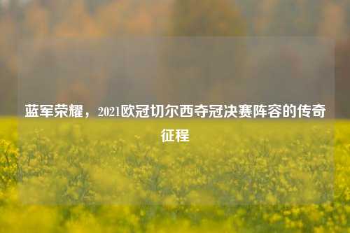蓝军荣耀,2021欧冠切尔西夺冠决赛阵容的传奇征程