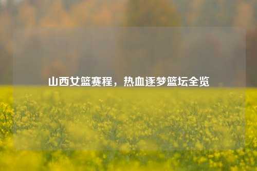 山西女篮赛程,热血逐梦篮坛全览