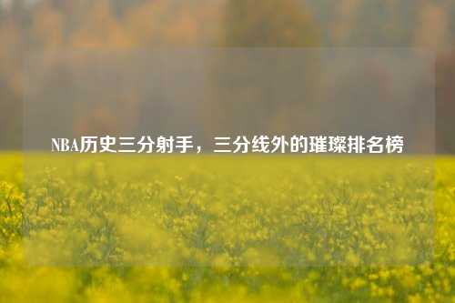 NBA历史三分射手,三分线外的璀璨排名榜